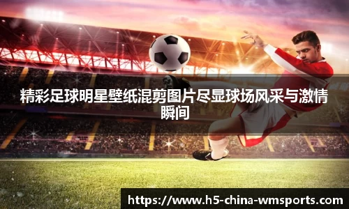 精彩足球明星壁纸混剪图片尽显球场风采与激情瞬间